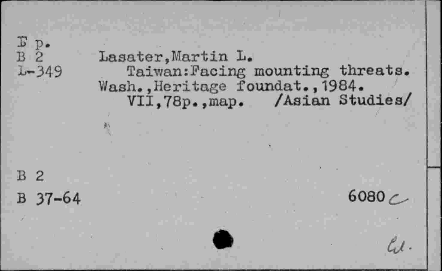 ﻿B 2 Lasater.Martin L.
L-349	Taiwan:Facing mounting threats.
Wash..Heritage foundat.,1984.
VII,78p.,map. /Asian Studies/
*5
B 2
B 37-64
6080